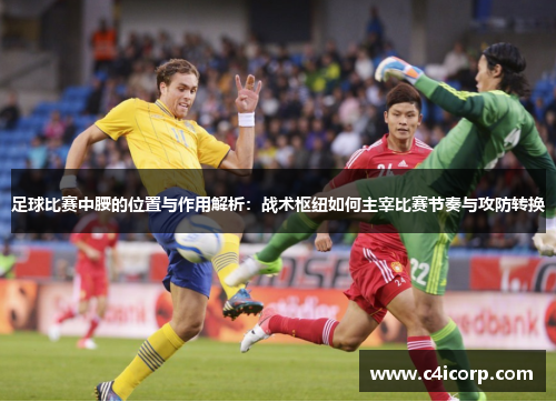 足球比赛中腰的位置与作用解析：战术枢纽如何主宰比赛节奏与攻防转换